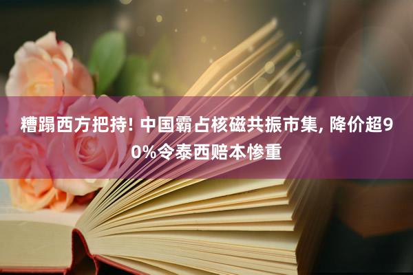 糟蹋西方把持! 中国霸占核磁共振市集, 降价超90%令泰西赔本惨重