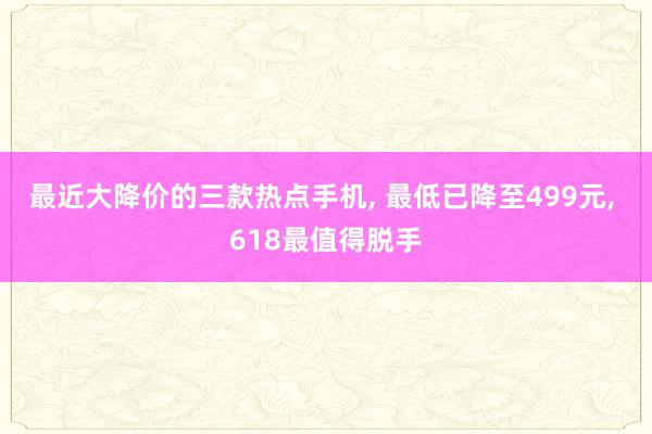 最近大降价的三款热点手机, 最低已降至499元, 618最值得脱手