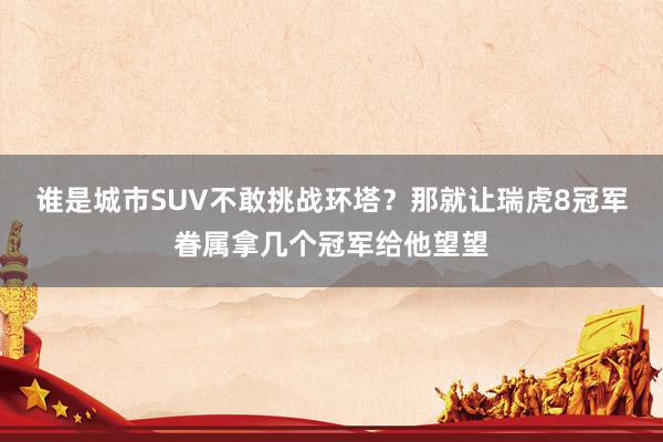 谁是城市SUV不敢挑战环塔？那就让瑞虎8冠军眷属拿几个冠军给他望望