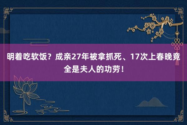 明着吃软饭？成亲27年被拿抓死、17次上春晚竟全是夫人的功劳！