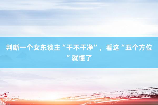 判断一个女东谈主“干不干净”，看这“五个方位”就懂了