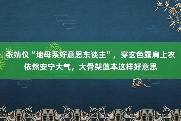 张婧仪“地母系好意思东谈主”，穿玄色露肩上衣依然安宁大气，大骨架蓝本这样好意思