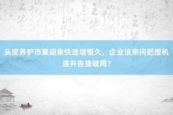 头皮养护市集迎来快速增恒久，企业该奈何把捏机遇并告捷破局？