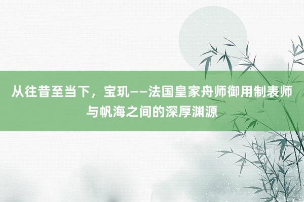 从往昔至当下，宝玑——法国皇家舟师御用制表师与帆海之间的深厚渊源