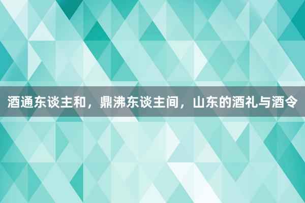 酒通东谈主和，鼎沸东谈主间，山东的酒礼与酒令