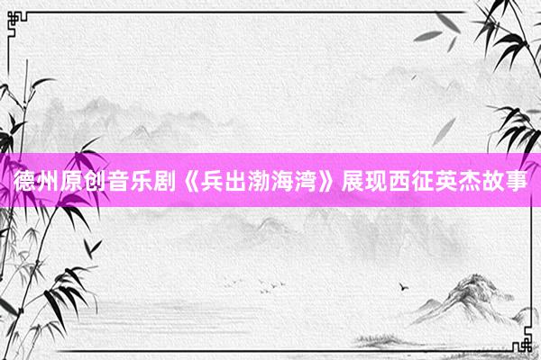 德州原创音乐剧《兵出渤海湾》展现西征英杰故事