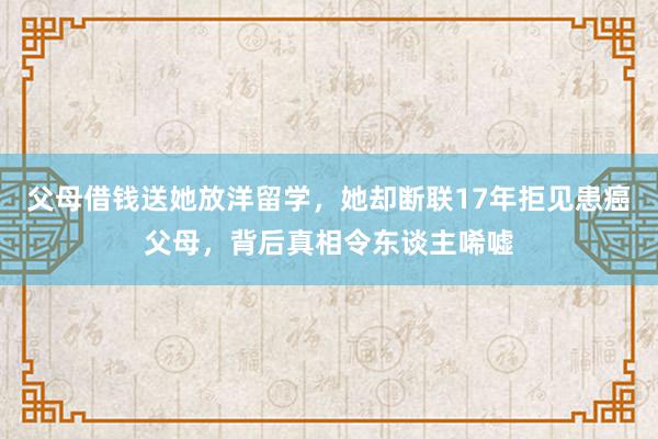 父母借钱送她放洋留学，她却断联17年拒见患癌父母，背后真相令东谈主唏嘘