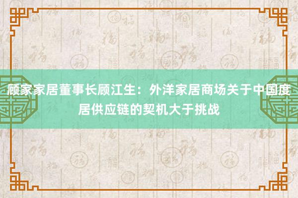 顾家家居董事长顾江生：外洋家居商场关于中国度居供应链的契机大于挑战