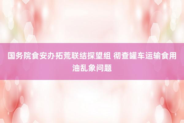 国务院食安办拓荒联结探望组 彻查罐车运输食用油乱象问题