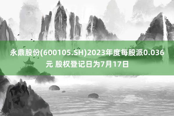 永鼎股份(600105.SH)2023年度每股派0.036元 股权登记日为7月17日