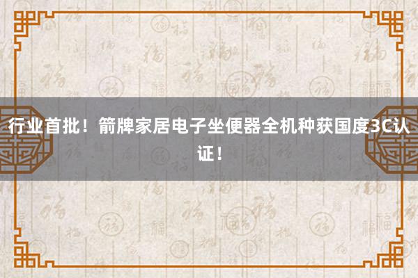 行业首批！箭牌家居电子坐便器全机种获国度3C认证！