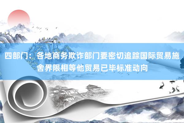 四部门：各地商务欺诈部门要密切追踪国际贸易施舍界限相等他贸易已毕标准动向