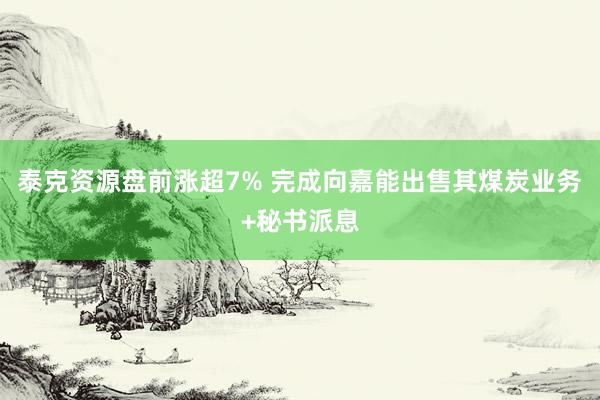 泰克资源盘前涨超7% 完成向嘉能出售其煤炭业务+秘书派息