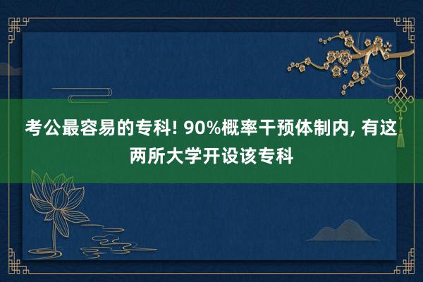 考公最容易的专科! 90%概率干预体制内, 有这两所大学开设该专科