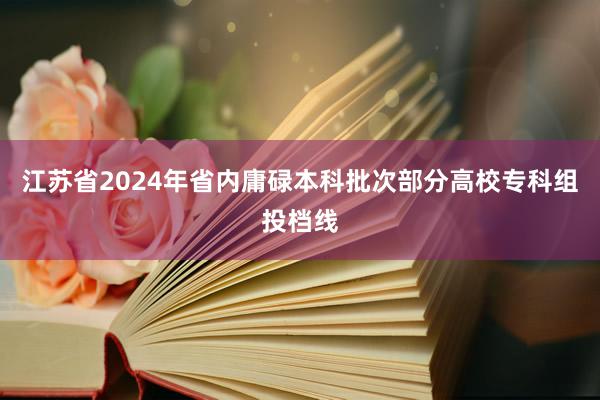 江苏省2024年省内庸碌本科批次部分高校专科组投档线