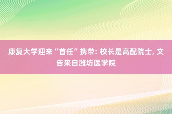 康复大学迎来“首任”携带: 校长是高配院士, 文告来自潍坊医学院