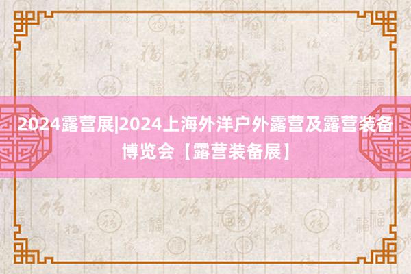 2024露营展|2024上海外洋户外露营及露营装备博览会【露营装备展】