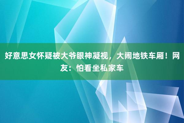 好意思女怀疑被大爷眼神凝视，大闹地铁车厢！网友：怕看坐私家车