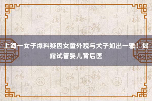 上海一女子爆料疑因女童外貌与犬子如出一辙！揭露试管婴儿背后医