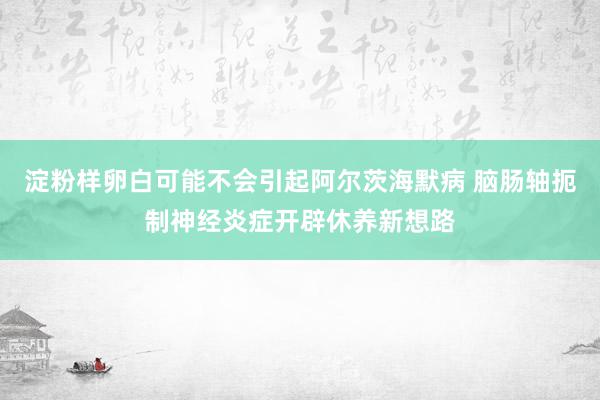 淀粉样卵白可能不会引起阿尔茨海默病 脑肠轴扼制神经炎症开辟休养新想路