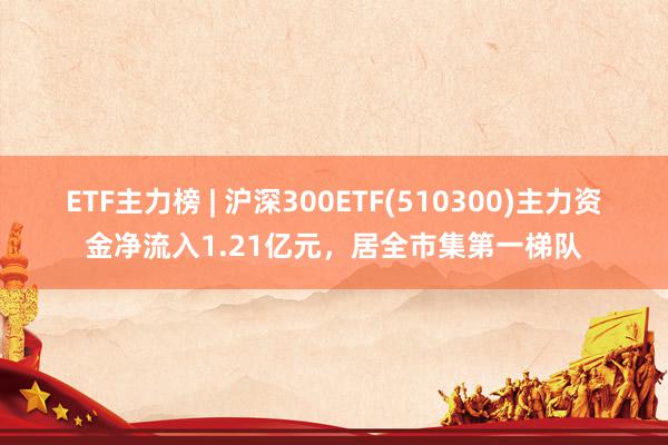 ETF主力榜 | 沪深300ETF(510300)主力资金净流入1.21亿元，居全市集第一梯队