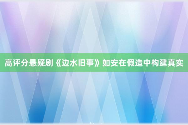 高评分悬疑剧《边水旧事》如安在假造中构建真实