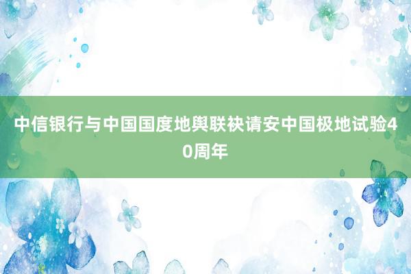 中信银行与中国国度地舆联袂请安中国极地试验40周年