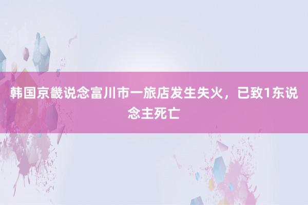 韩国京畿说念富川市一旅店发生失火，已致1东说念主死亡