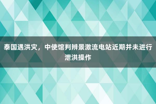 泰国遇洪灾，中使馆判辨景激流电站近期并未进行泄洪操作