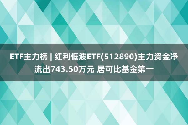 ETF主力榜 | 红利低波ETF(512890)主力资金净流出743.50万元 居可比基金第一