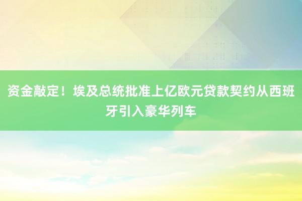 资金敲定！埃及总统批准上亿欧元贷款契约从西班牙引入豪华列车