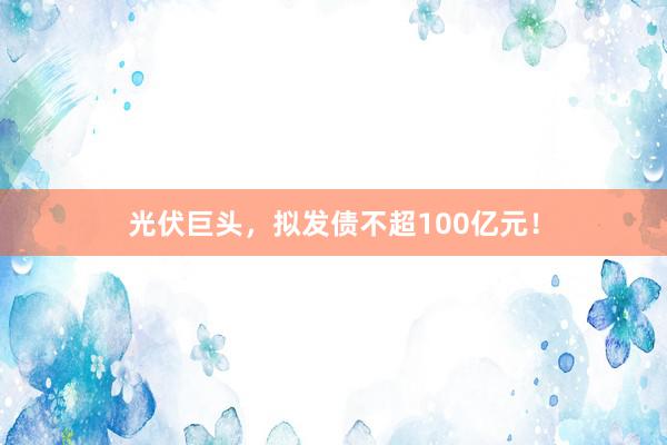 光伏巨头，拟发债不超100亿元！