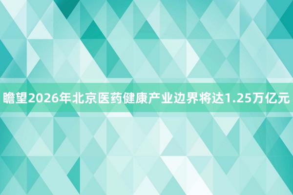 瞻望2026年北京医药健康产业边界将达1.25万亿元