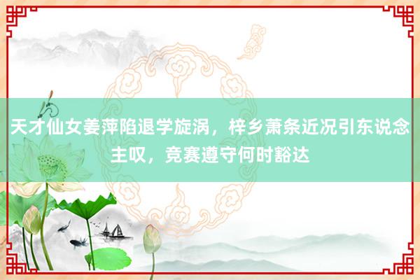 天才仙女姜萍陷退学旋涡，梓乡萧条近况引东说念主叹，竞赛遵守何时豁达