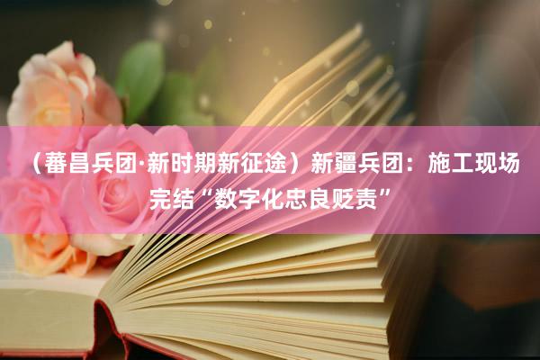 （蕃昌兵团·新时期新征途）新疆兵团：施工现场完结“数字化忠良贬责”