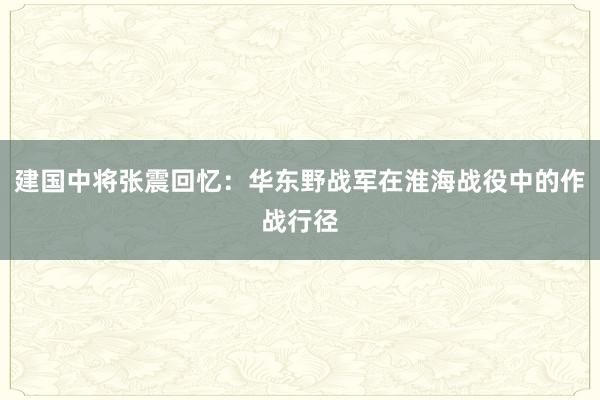 建国中将张震回忆：华东野战军在淮海战役中的作战行径