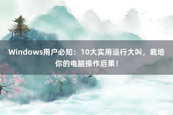 Windows用户必知：10大实用运行大叫，栽培你的电脑操作后果！