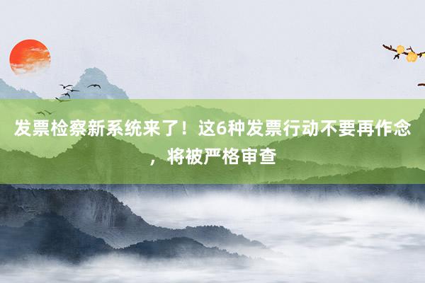 发票检察新系统来了！这6种发票行动不要再作念，将被严格审查