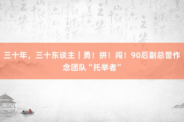 三十年，三十东谈主｜勇！拼！闯！90后副总誓作念团队“托举者”