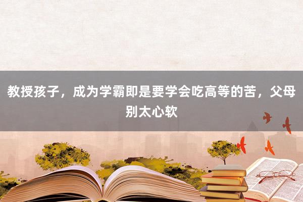 教授孩子，成为学霸即是要学会吃高等的苦，父母别太心软