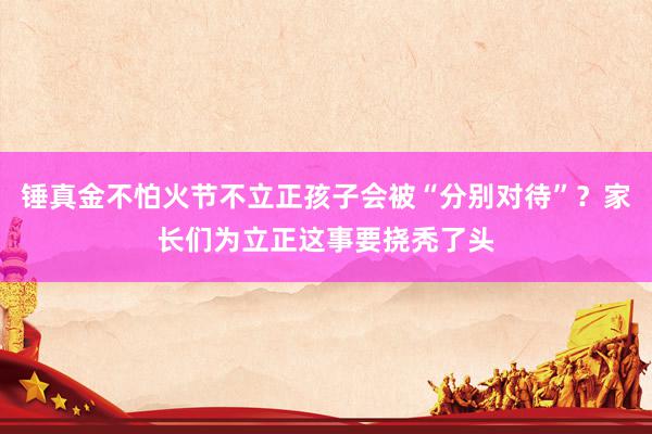 锤真金不怕火节不立正孩子会被“分别对待”？家长们为立正这事要挠秃了头