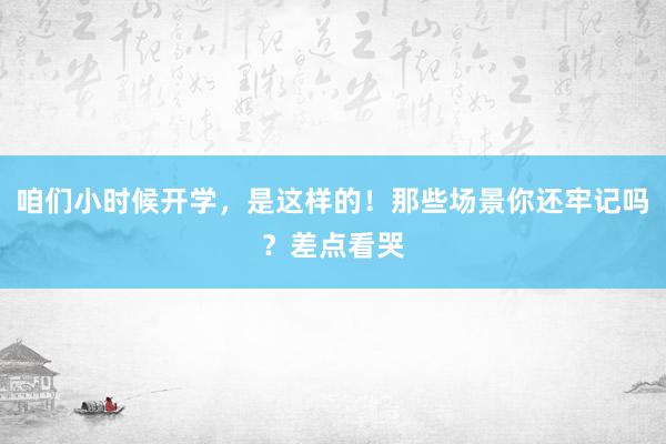 咱们小时候开学，是这样的！那些场景你还牢记吗？差点看哭